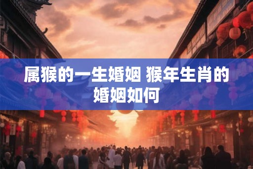 属猴的一生婚姻 猴年生肖的婚姻如何 属猴的一生婚姻 猴年生肖的婚姻如何