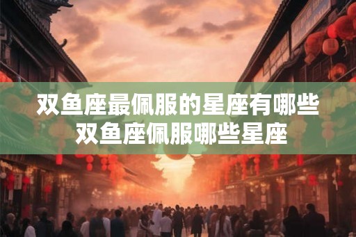 双鱼座最佩服的星座有哪些 双鱼座佩服哪些星座 双鱼座最佩服的星座有哪些 双鱼座佩服哪些星座