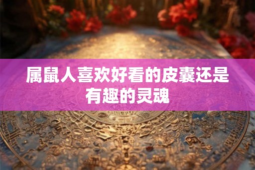 属鼠人喜欢好看的皮囊还是有趣的灵魂