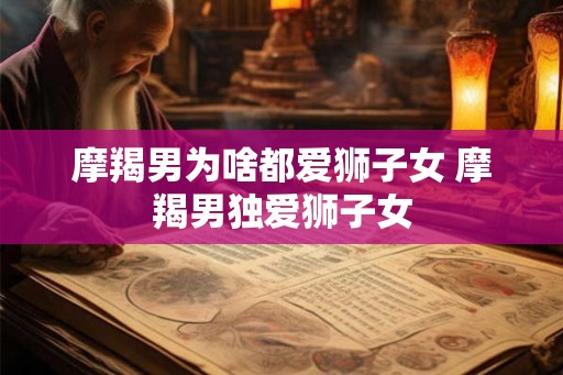 摩羯男为啥都爱狮子女 摩羯男独爱狮子女