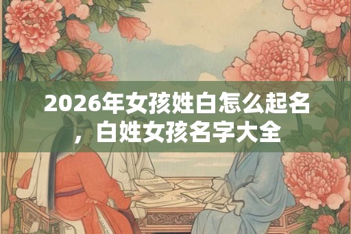 2026年女孩姓白怎么起名，白姓女孩名字大全
