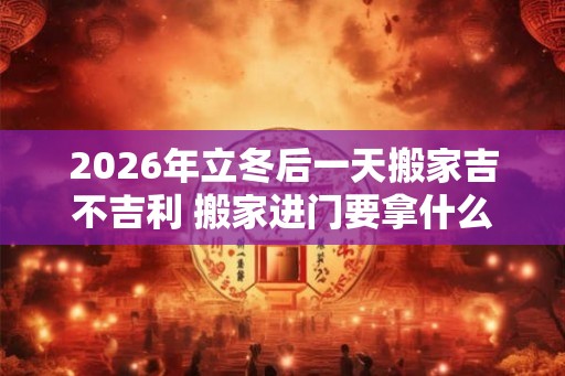 2026年立冬后一天搬家吉不吉利 搬家进门要拿什么东西