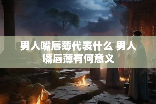 男人嘴唇薄代表什么 男人嘴唇薄有何意义 男人嘴唇薄代表什么 男人嘴唇薄有何意义