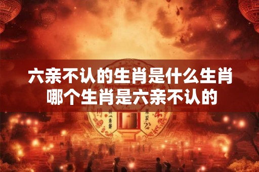 六亲不认的生肖是什么生肖 哪个生肖是六亲不认的