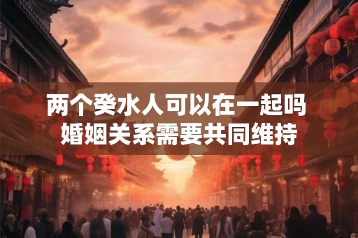 两个癸水人可以在一起吗 婚姻关系需要共同维持