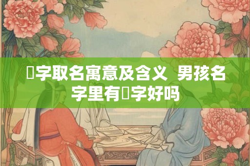 堃字取名寓意及含义  男孩名字里有堃字好吗