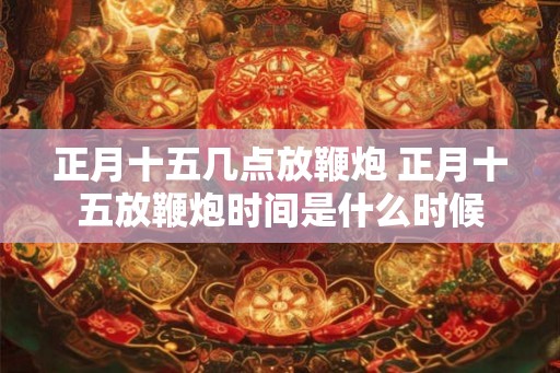 正月十五几点放鞭炮 正月十五放鞭炮时间是什么时候