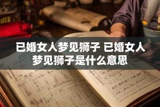 已婚女人梦见狮子 已婚女人梦见狮子是什么意思