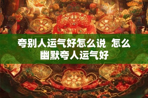 夸别人运气好怎么说  怎么幽默夸人运气好