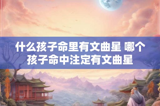 什么孩子命里有文曲星 哪个孩子命中注定有文曲星