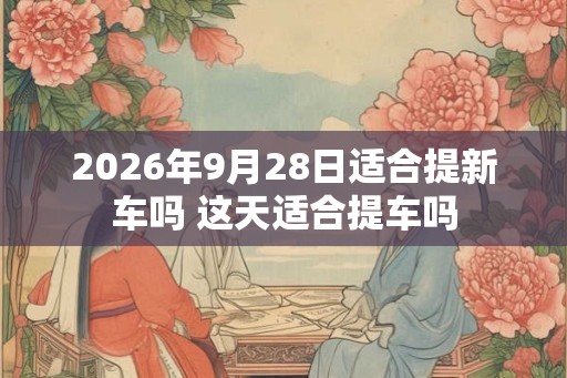 2026年9月28日适合提新车吗 这天适合提车吗