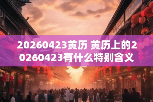 20260423黄历 黄历上的20260423有什么特别含义