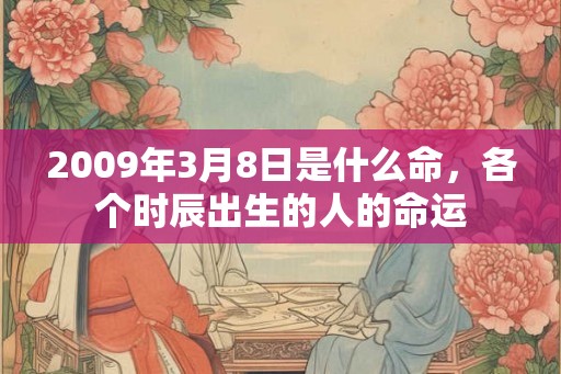 2009年3月8日是什么命,各个时辰出生的人的命运 2009年3月8日是什么命,各个时辰出生的人的命运