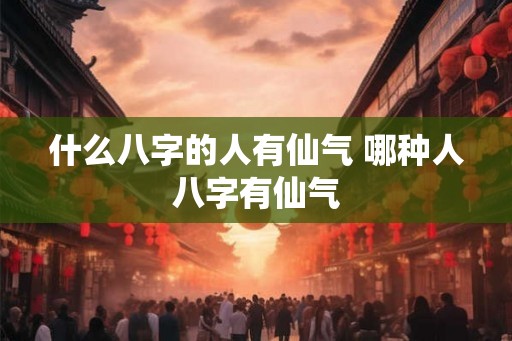 什么八字的人有仙气 哪种人八字有仙气 什么八字的人有仙气 哪种人八字有仙气