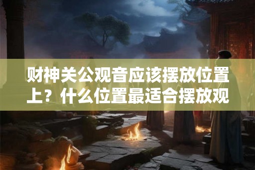 财神关公观音应该摆放位置上？什么位置最适合摆放观音菩萨？
