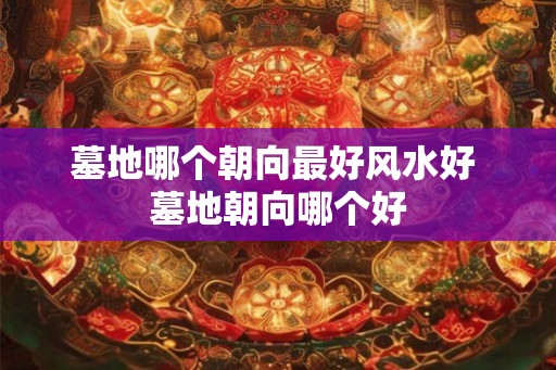 墓地哪个朝向最好风水好 墓地朝向哪个好