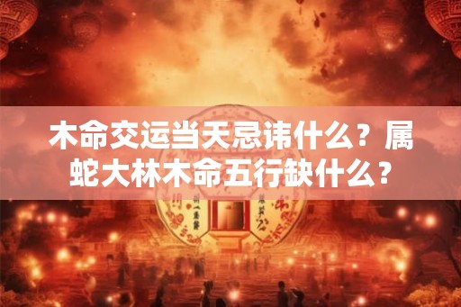 木命交运当天忌讳什么?属蛇大林木命五行缺什么? 木命交运当天忌讳什么?属蛇大林木命五行缺什么?