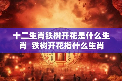 十二生肖铁树开花是什么生肖  铁树开花指什么生肖