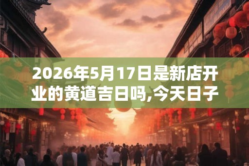 2026年5月17日是新店开业的黄道吉日吗,今天日子好吗