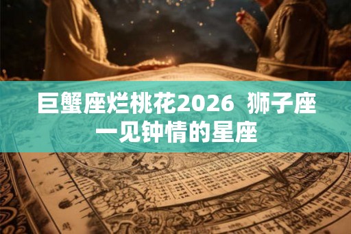 巨蟹座烂桃花2026 狮子座一见钟情的星座 巨蟹座烂桃花2026 狮子座一见钟情的星座