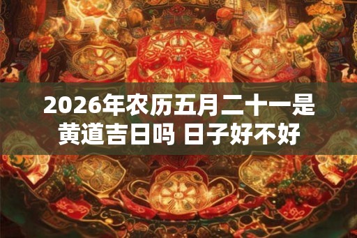 2026年农历五月二十一是黄道吉日吗 日子好不好 2026年农历五月二十一是黄道吉日吗 日子好不好