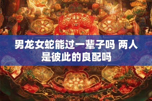 男龙女蛇能过一辈子吗 两人是彼此的良配吗