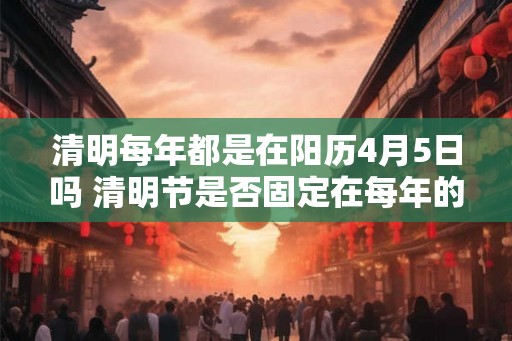 清明每年都是在阳历4月5日吗 清明节是否固定在每年的4月5日 清明每年都是在阳历4月5日吗 清明节是否固定在每年的4月5日