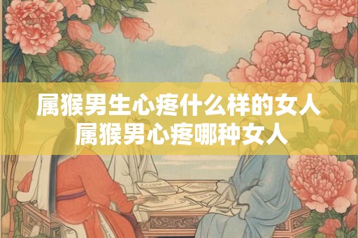 属猴男生心疼什么样的女人 属猴男心疼哪种女人