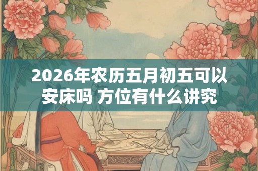 2026年农历五月初五可以安床吗 方位有什么讲究 2026年农历五月初五可以安床吗 方位有什么讲究