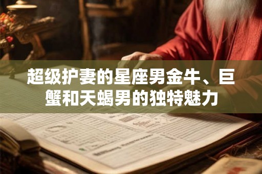 超级护妻的星座男金牛、巨蟹和天蝎男的独特魅力 超级护妻的星座男金牛、巨蟹和天蝎男的独特魅力
