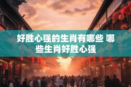 好胜心强的生肖有哪些 哪些生肖好胜心强