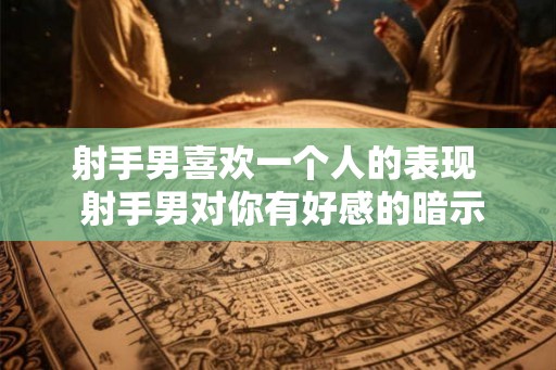 射手男喜欢一个人的表现 射手男对你有好感的暗示 射手男喜欢一个人的表现 射手男对你有好感的暗示