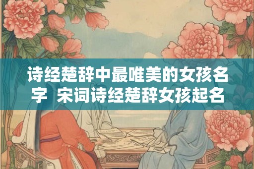 诗经楚辞中最唯美的女孩名字 宋词诗经楚辞女孩起名 诗经楚辞中最唯美的女孩名字 宋词诗经楚辞女孩起名