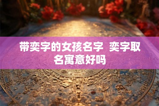 带奕字的女孩名字 奕字取名寓意好吗 带奕字的女孩名字 奕字取名寓意好吗