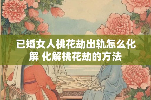 已婚女人桃花劫出轨怎么化解 化解桃花劫的方法 已婚女人桃花劫出轨怎么化解 化解桃花劫的方法