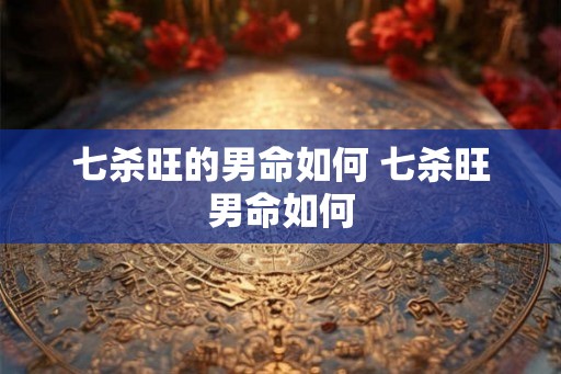 七杀旺的男命如何 七杀旺男命如何