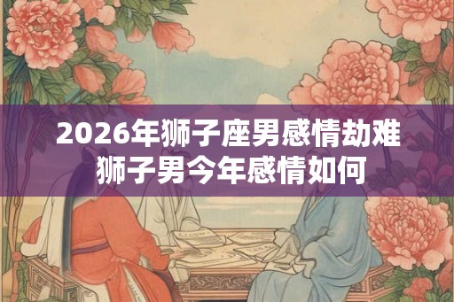 2026年狮子座男感情劫难 狮子男今年感情如何