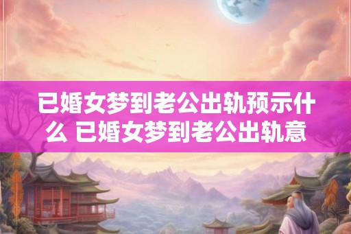 已婚女梦到老公出轨预示什么 已婚女梦到老公出轨意味着什么