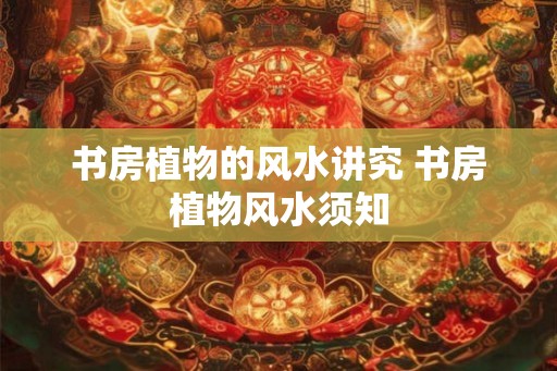 书房植物的风水讲究 书房植物风水须知