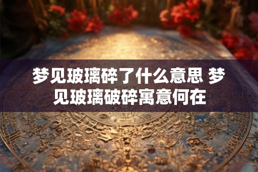 梦见玻璃碎了什么意思 梦见玻璃破碎寓意何在