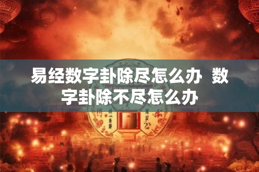 易经数字卦除尽怎么办 数字卦除不尽怎么办 易经数字卦除尽怎么办 数字卦除不尽怎么办