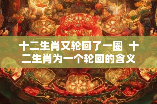 十二生肖又轮回了一圈  十二生肖为一个轮回的含义