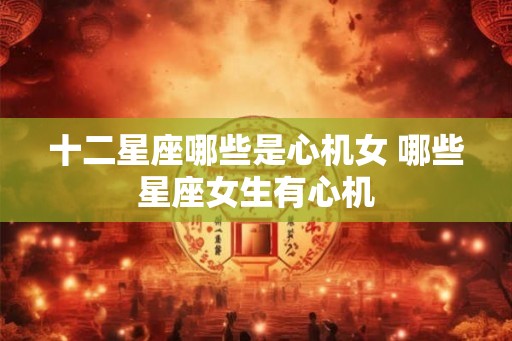 十二星座哪些是心机女 哪些星座女生有心机