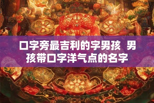 口字旁最吉利的字男孩  男孩带口字洋气点的名字