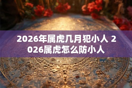 2026年属虎几月犯小人 2026属虎怎么防小人