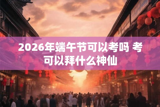 2026年端午节可以考吗 考可以拜什么神仙 2026年端午节可以考吗 考可以拜什么神仙