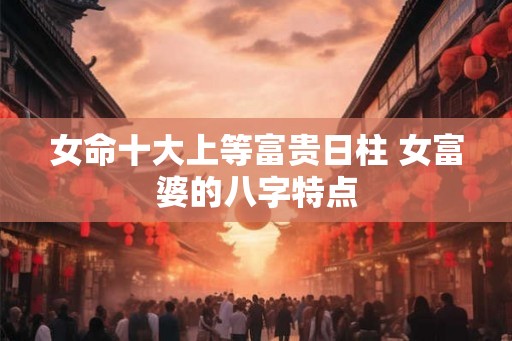 女命十大上等富贵日柱 女富婆的八字特点