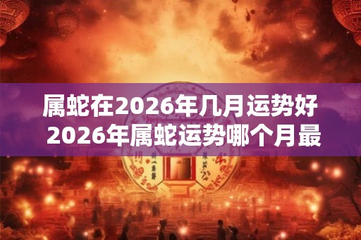 属蛇在2026年几月运势好 2026年属蛇运势哪个月最佳 属蛇在2026年几月运势好 2026年属蛇运势哪个月最佳