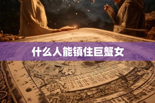 什么人能镇住巨蟹女 什么人能镇住巨蟹女