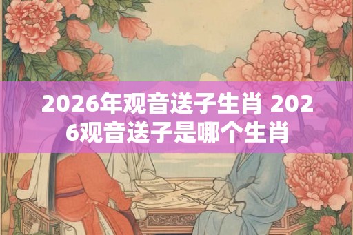 2026年观音送子生肖 2026观音送子是哪个生肖 2026年观音送子生肖 2026观音送子是哪个生肖